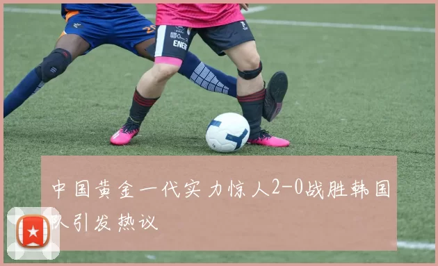 中国黄金一代实力惊人2-0战胜韩国队引发热议