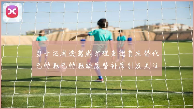 勇士记者透露威尔理查德首发替代巴特勒巴特勒缺席替补席引发关注
