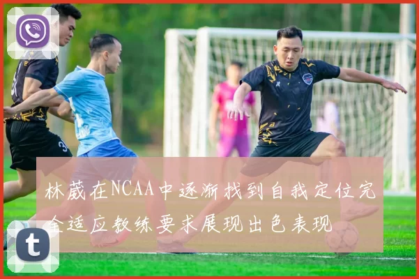 林葳在NCAA中逐渐找到自我定位完全适应教练要求展现出色表现