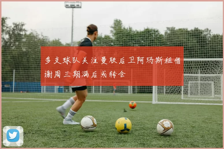 多支球队关注曼联后卫阿玛斯租借谢周三期满后或转会