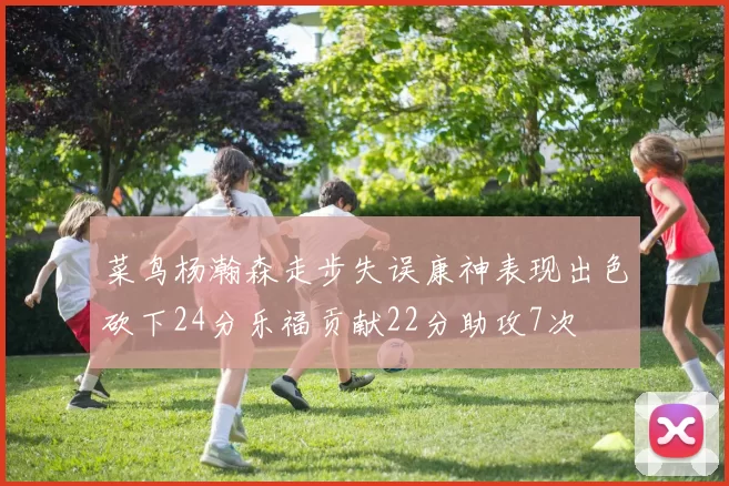 菜鸟杨瀚森走步失误康神表现出色砍下24分乐福贡献22分助攻7次