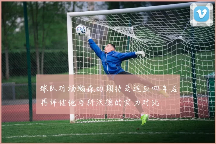 球队对杨瀚森的期待是适应四年后再评估他与科沃德的实力对比