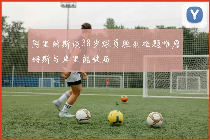 阿里纳斯谈38岁球员胜利难题唯詹姆斯与库里能破局