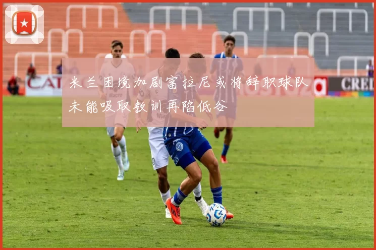米兰困境加剧富拉尼或将辞职球队未能吸取教训再陷低谷
