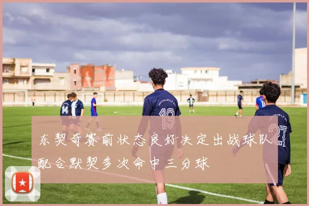 东契奇赛前状态良好决定出战球队配合默契多次命中三分球